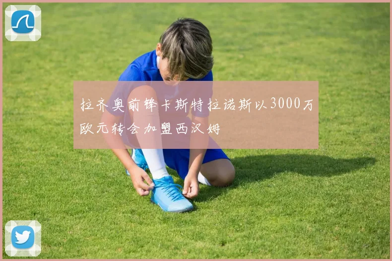 拉齐奥前锋卡斯特拉诺斯以3000万欧元转会加盟西汉姆
