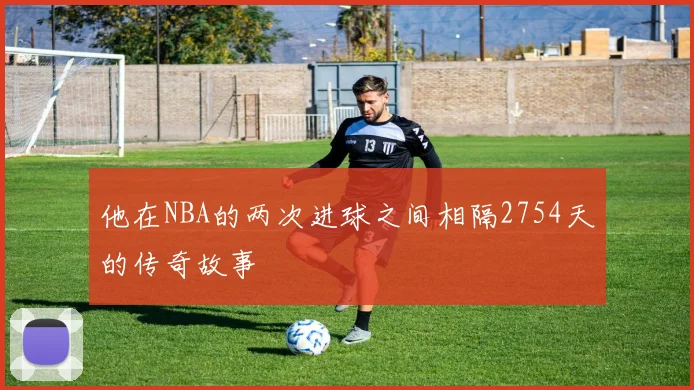 他在NBA的两次进球之间相隔2754天的传奇故事