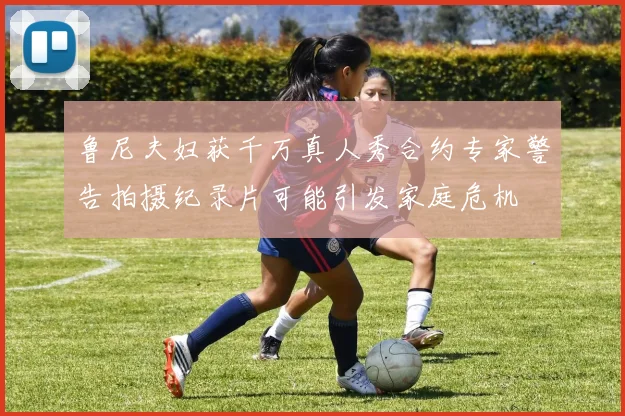 鲁尼夫妇获千万真人秀合约专家警告拍摄纪录片可能引发家庭危机