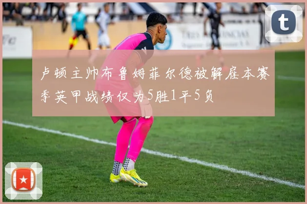 卢顿主帅布鲁姆菲尔德被解雇本赛季英甲战绩仅为5胜1平5负