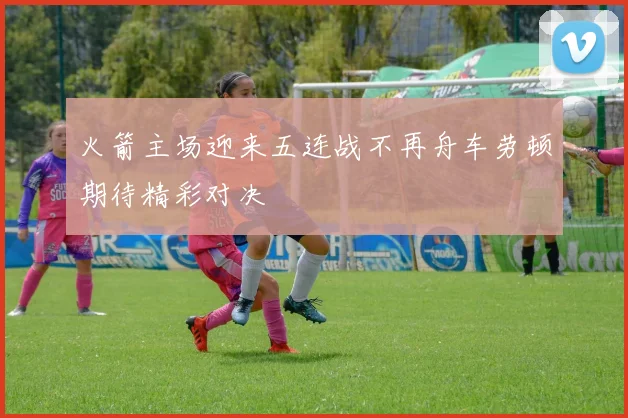 火箭主场迎来五连战不再舟车劳顿期待精彩对决