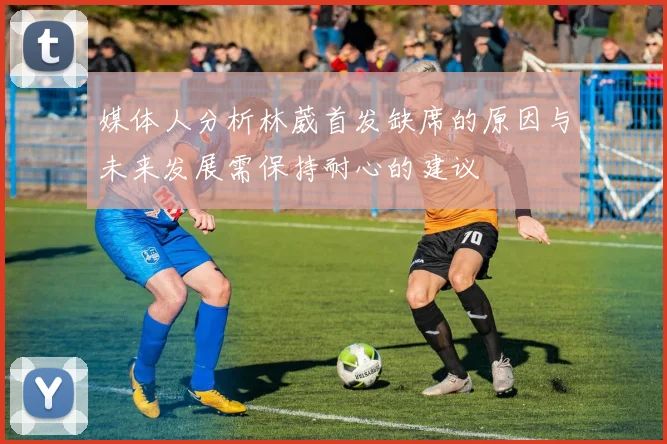 媒体人分析林葳首发缺席的原因与未来发展需保持耐心的建议