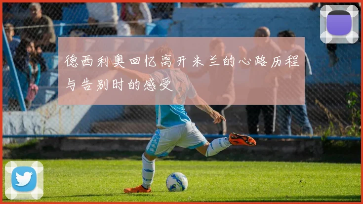 德西利奥回忆离开米兰的心路历程与告别时的感受