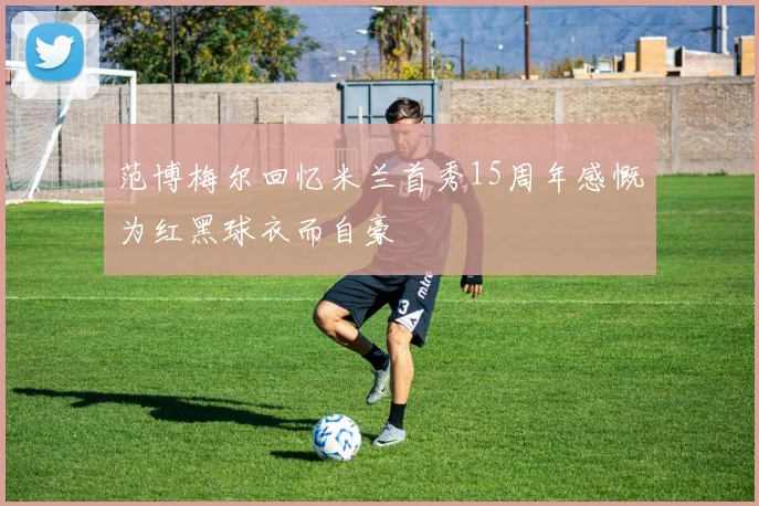 范博梅尔回忆米兰首秀15周年感慨为红黑球衣而自豪