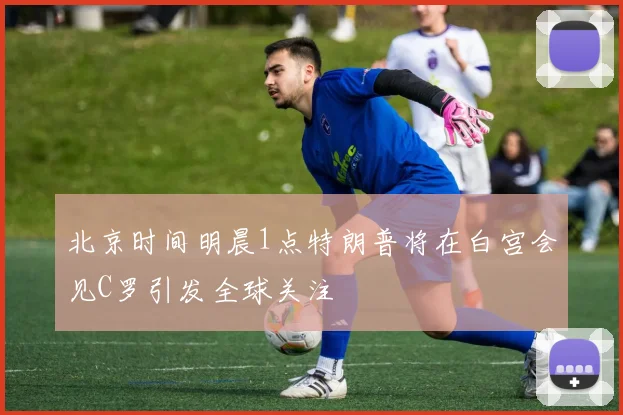 北京时间明晨1点特朗普将在白宫会见C罗引发全球关注