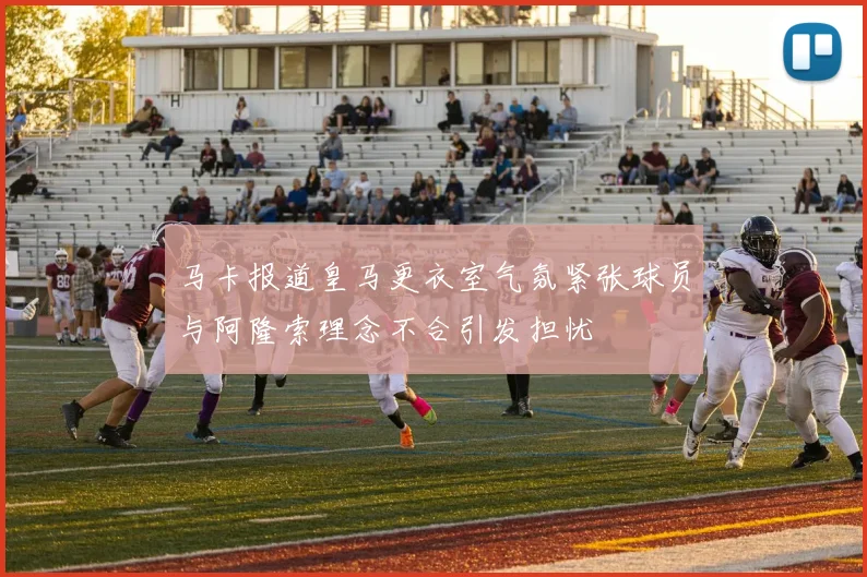 马卡报道皇马更衣室气氛紧张球员与阿隆索理念不合引发担忧