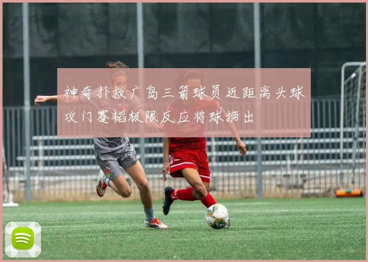 神奇扑救广岛三箭球员近距离头球攻门蹇韬极限反应将球捞出