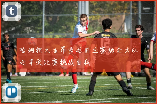 哈姆拱火吉昂重返旧主赛场全力以赴享受比赛挑战自我