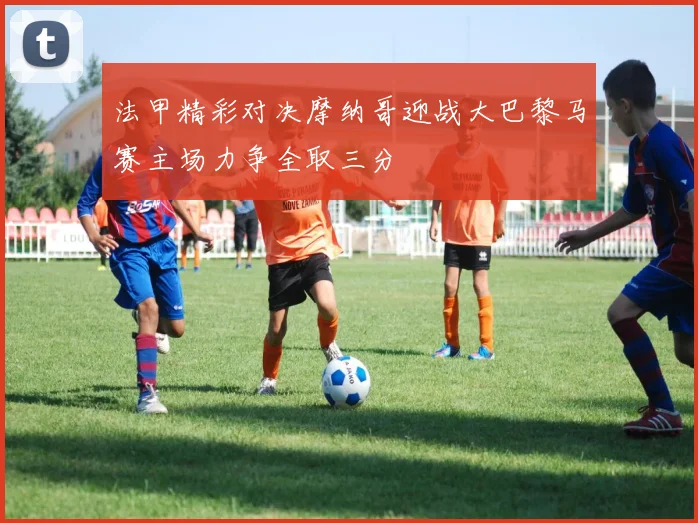 法甲精彩对决摩纳哥迎战大巴黎马赛主场力争全取三分