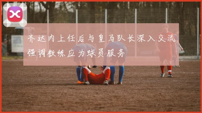 齐达内上任后与皇马队长深入交流强调教练应为球员服务