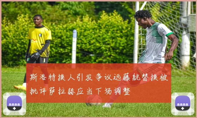 斯洛特换人引发争议远藤航替换被批评萨拉赫应当下场调整