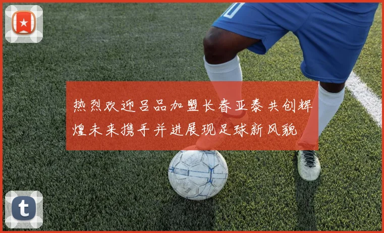 热烈欢迎吕品加盟长春亚泰共创辉煌未来携手并进展现足球新风貌