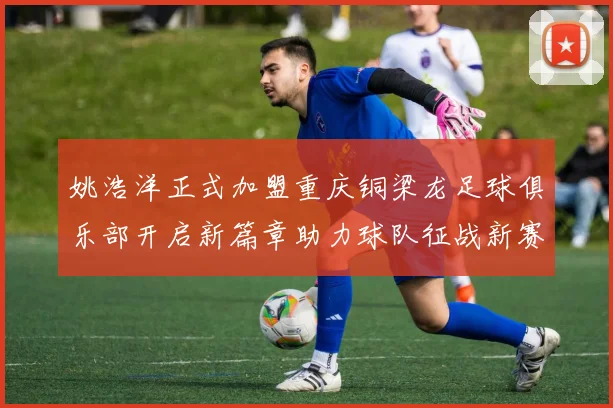 姚浩洋正式加盟重庆铜梁龙足球俱乐部开启新篇章助力球队征战新赛季