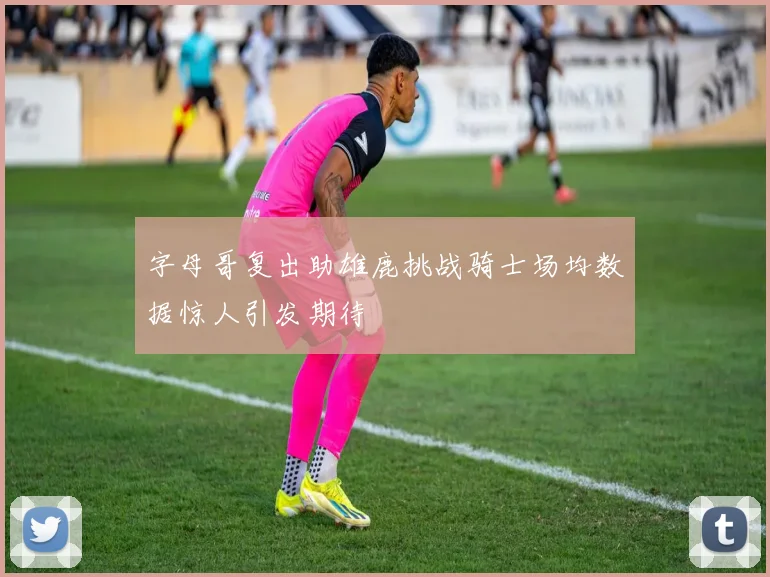 字母哥复出助雄鹿挑战骑士场均数据惊人引发期待