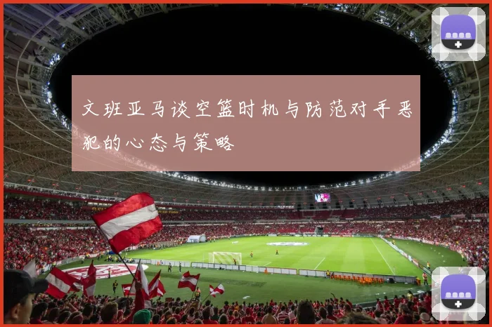 文班亚马谈空篮时机与防范对手恶犯的心态与策略