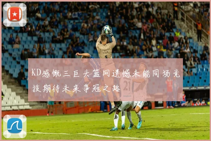KD感慨三巨头篮网遗憾未能同场竞技期待未来争冠之路