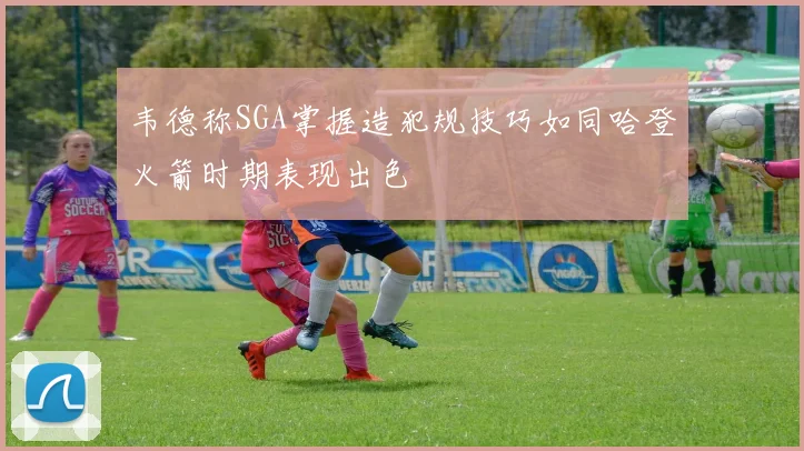 韦德称SGA掌握造犯规技巧如同哈登火箭时期表现出色
