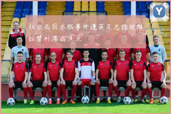 切尔西因水瓶事件遭英足总指控维拉替补席成焦点