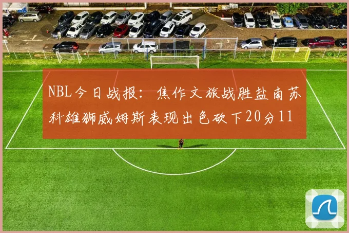 NBL今日战报：焦作文旅战胜盐南苏科雄狮威姆斯表现出色砍下20分11篮板
