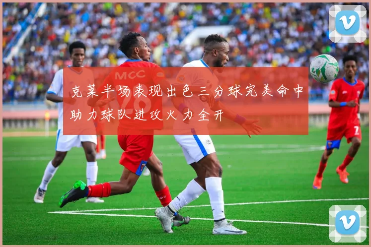克莱半场表现出色三分球完美命中助力球队进攻火力全开